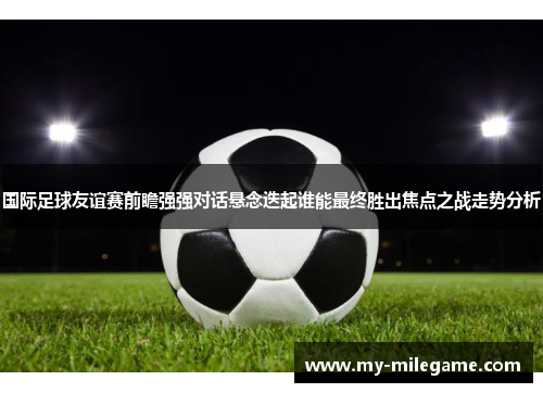 国际足球友谊赛前瞻强强对话悬念迭起谁能最终胜出焦点之战走势分析
